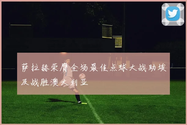 萨拉赫荣膺全场最佳点球大战助埃及战胜澳大利亚