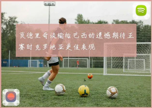莫德里奇谈输给巴西的遗憾期待正赛时克罗地亚更佳表现
