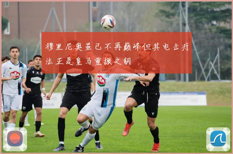 穆里尼奥虽已不再巅峰但其电击疗法正是皇马重振之钥