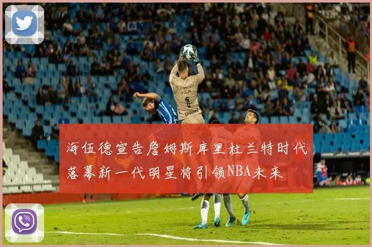 海伍德宣告詹姆斯库里杜兰特时代落幕新一代明星将引领NBA未来