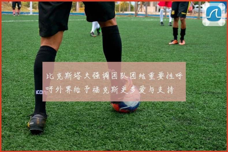 比克斯塔夫强调团队团结重要性呼吁外界给予福克斯更多爱与支持