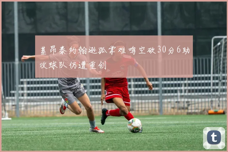 基昂泰约翰逊孤掌难鸣空砍30分6助攻球队仍遭重创