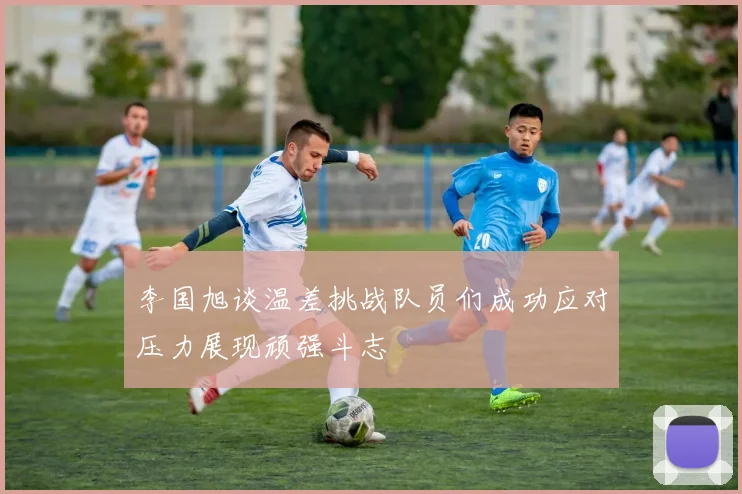 李国旭谈温差挑战队员们成功应对压力展现顽强斗志