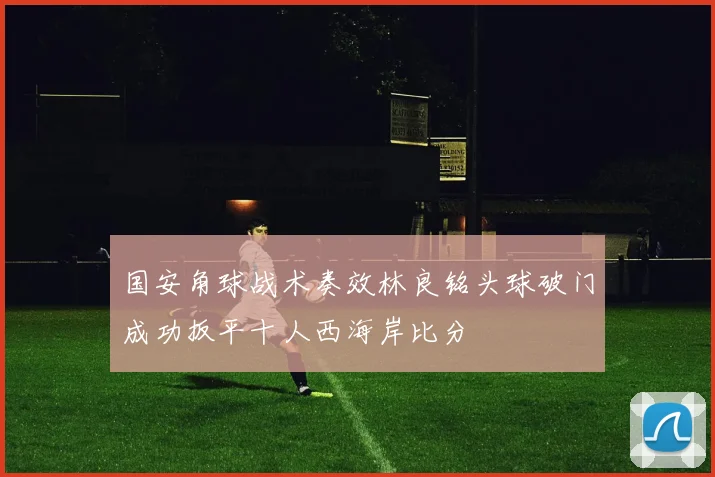 国安角球战术奏效林良铭头球破门成功扳平十人西海岸比分