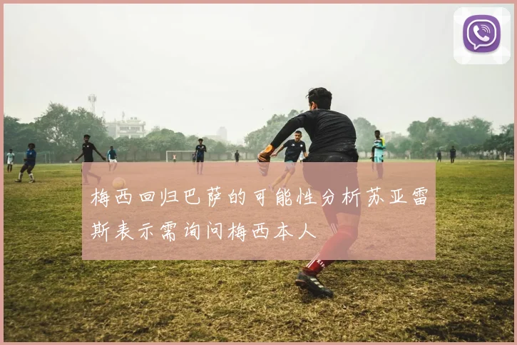 梅西回归巴萨的可能性分析苏亚雷斯表示需询问梅西本人