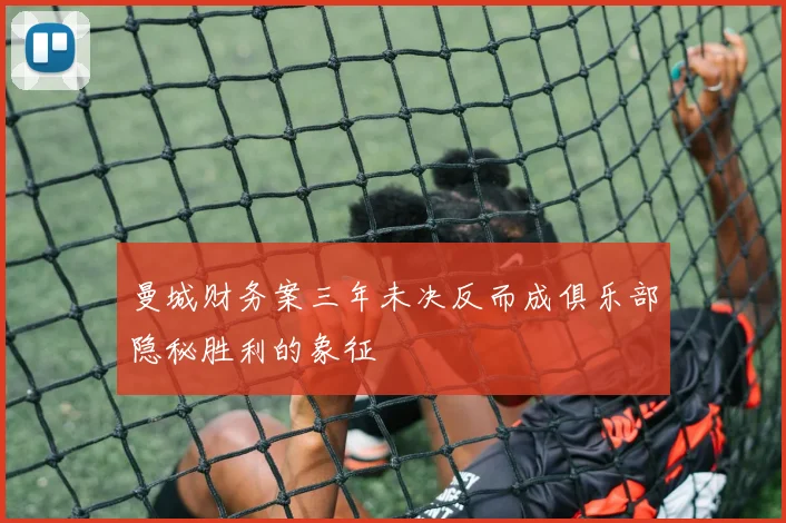 曼城财务案三年未决反而成俱乐部隐秘胜利的象征