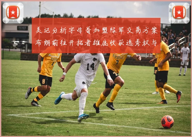 美记分析字母哥加盟绿军交易方案布朗前往开拓者雄鹿收获选秀权与年轻球员