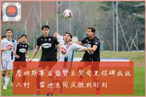 詹姆斯赛后盛赞东契奇里程碑成就八村塁雷迪克同庆胜利时刻